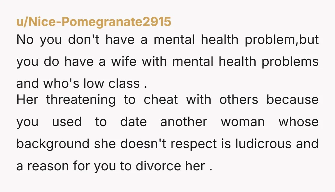 u/Nice-Pomegranate2915 No you don't have a mental health problem,but you do have a wife with mental health problems and who's low class . Her threatening to cheat with others because...