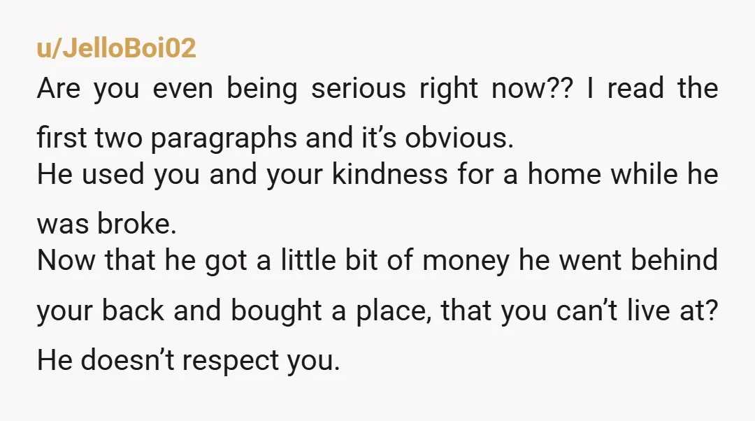 u/JelloBoi02 Are you even being serious right now?? I read the first two paragraphs and it’s obvious. He used you and your kindness for a home while he was broke....