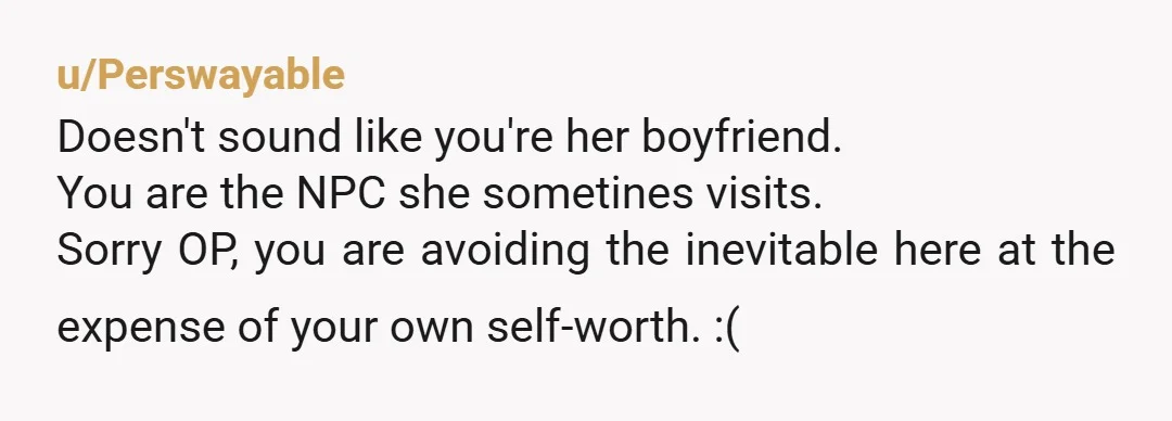 u/Perswayable
Doesn't sound like you're her boyfriend.
You are the NPC she sometines visits.
Sorry OP, you are avoiding the inevitable here at the expense of your own self-worth. :(