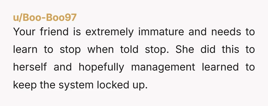 u/Boo-Boo97 Your friend is extremely immature and needs to learn to stop when told stop. She did this to herself and hopefully management learned to keep the system locked up.