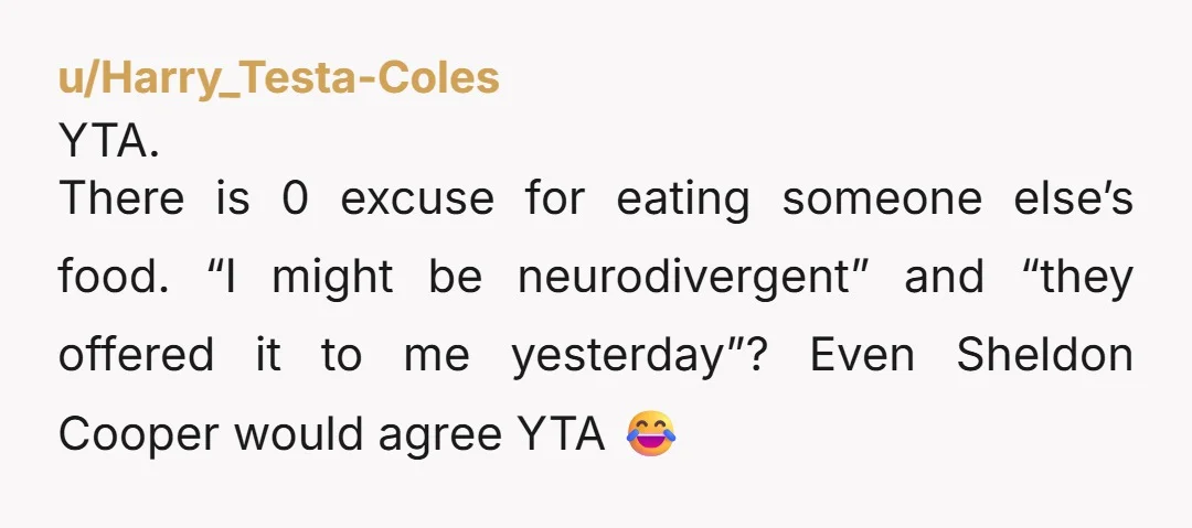 u/Harry_Testa-Coles YTA. There is 0 excuse for eating someone else’s food. “I might be neurodivergent” and “they offered it to me yesterday”? Even Sheldon Cooper would agree YTA 😂