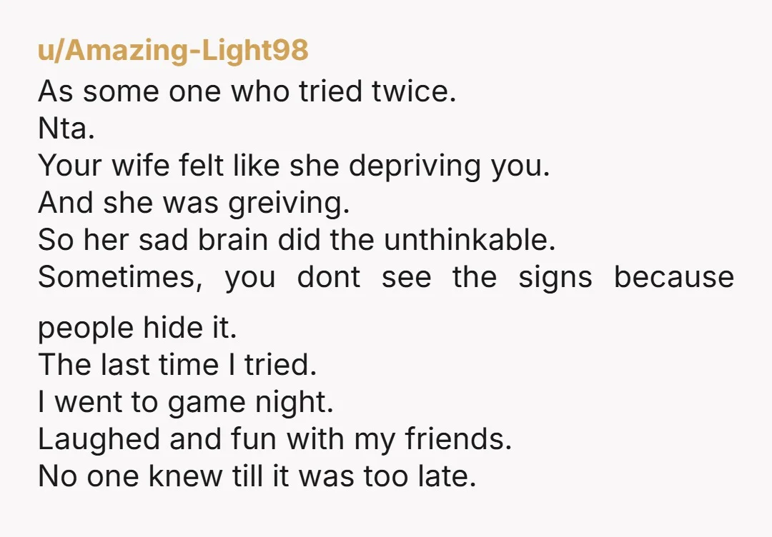 u/Amazing-Light98 As some one who tried twice. Nta. Your wife felt like she depriving you. And she was greiving. So her sad brain did the unthinkable. Sometimes, you dont see...