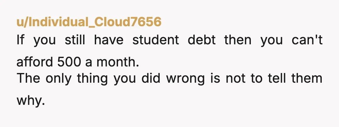 u/Individual_Cloud7656
If you still have student debt then you can't afford 500 a month.
The only thing you did wrong is not to tell them why.