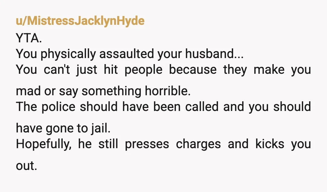u/MistressJacklynHyde YTA. You physically assaulted your husband... You can't just hit people because they make you mad or say something horrible. The police should have been called and you should...