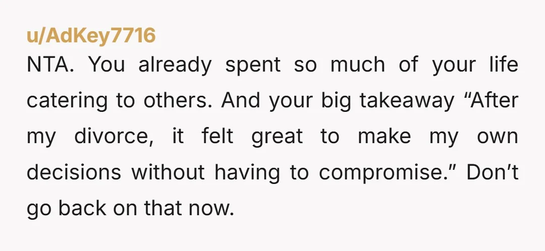 u/AdKey7716 NTA. You already spent so much of your life catering to others. And your big takeaway “After my divorce, it felt great to make my own decisions without having...