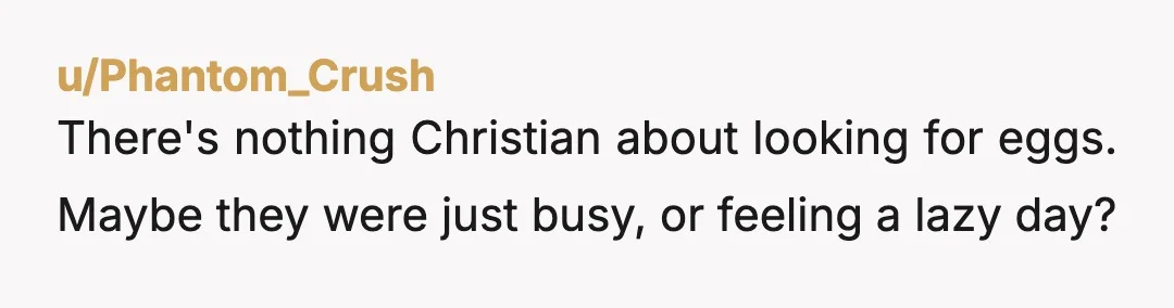u/Phantom_Crush
There's nothing Christian about looking for eggs. Maybe they were just busy, or feeling a lazy day?