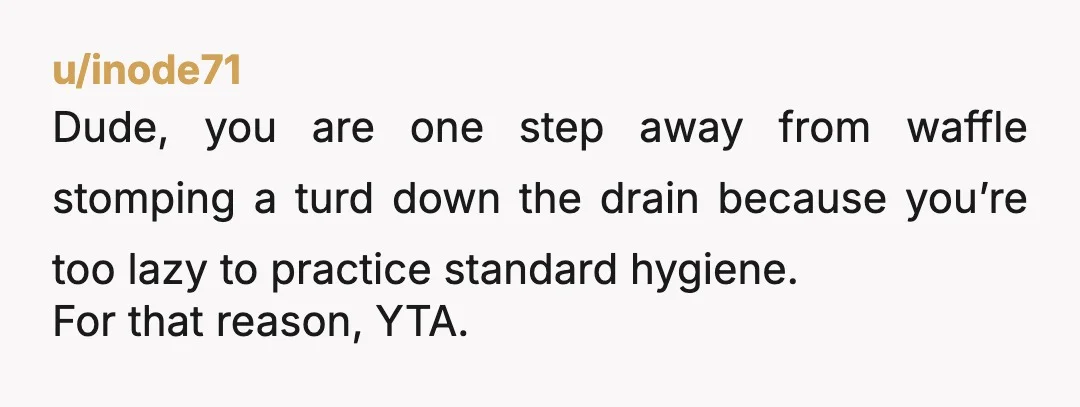u/inode71
Dude, you are one step away from waffle stomping a turd down the drain because you’re too lazy to practice standard hygiene.
For that reason, YTA.