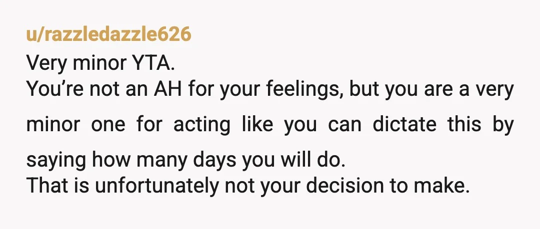 u/razzledazzle626 Very minor YTA. You’re not an AH for your feelings, but you are a very minor one for acting like you can dictate this by saying how many days...