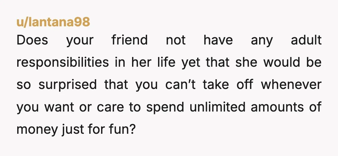 u/lantana98 Does your friend not have any adult responsibilities in her life yet that she would be so surprised that you can’t take off whenever you want or care to...