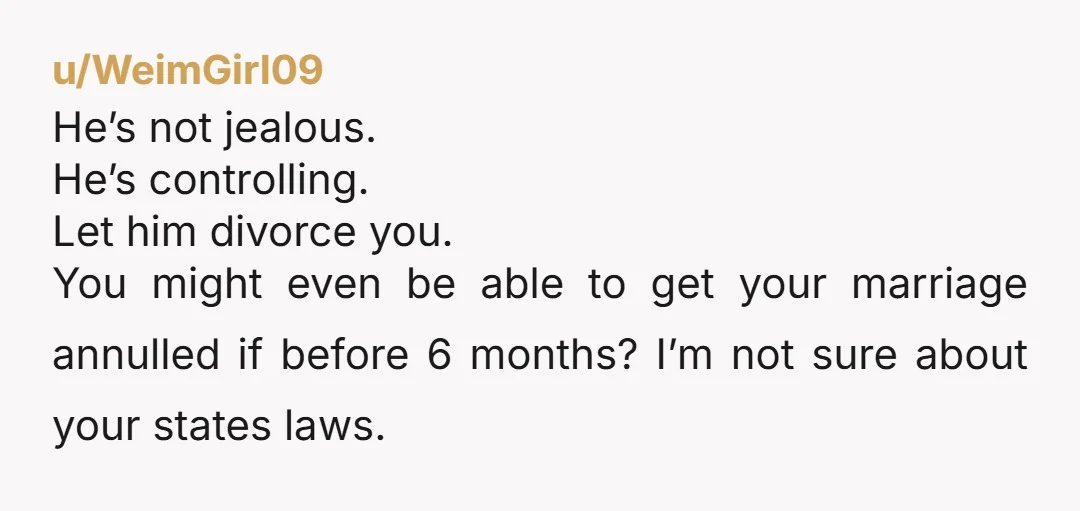 u/WeimGirl09 He’s not jealous. He’s controlling. Let him divorce you. You might even be able to get your marriage annulled if before 6 months? I’m not sure about your states...