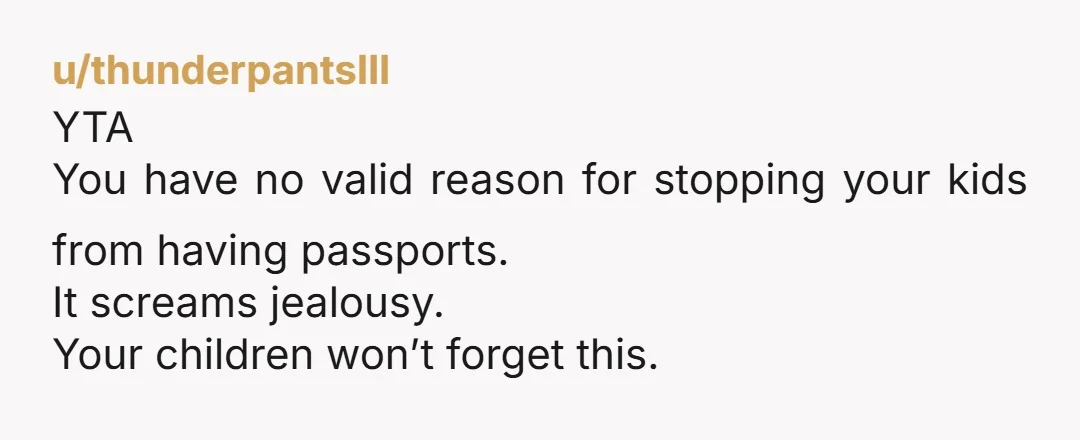 u/thunderpantsIII
YTA
You have no valid reason for stopping your kids from having passports.
It screams jealousy.
Your children won’t forget this.
