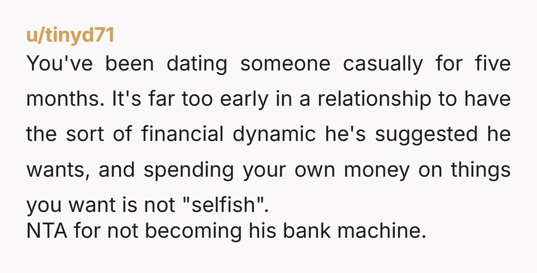u/tinyd71 You've been dating someone casually for five months. It's far too early in a relationship to have the sort of financial dynamic he's suggested he wants, and spending your...