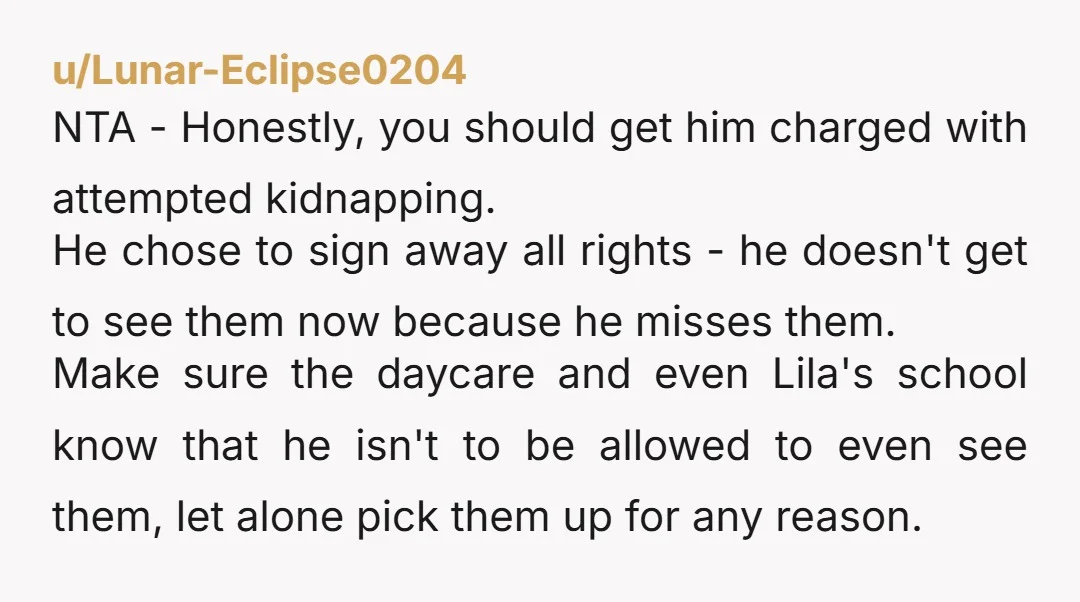 u/Lunar-Eclipse0204 NTA - Honestly, you should get him charged with attempted kidnapping. He chose to sign away all rights - he doesn't get to see them now because he misses...