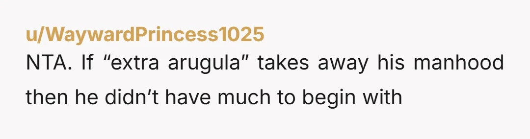 u/WaywardPrincess1025
NTA.  If “extra arugula” takes away his manhood then he didn’t have much to begin with