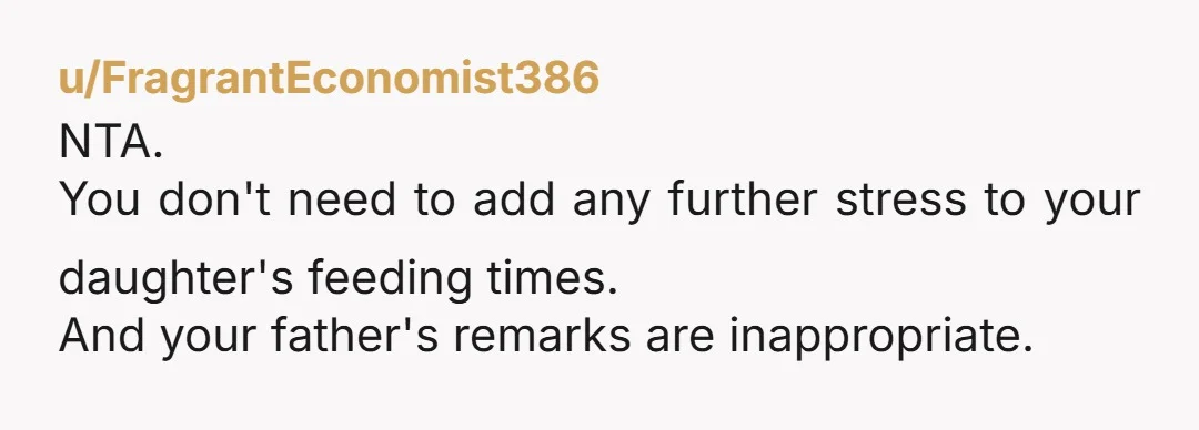 u/FragrantEconomist386
NTA.
You don't need to add any further stress to your daughter's feeding times.
And your father's remarks are inappropriate.