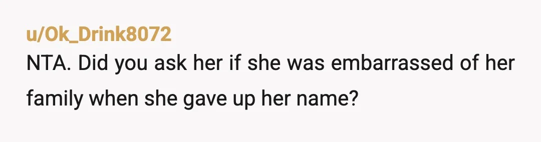 u/Ok_Drink8072
NTA. Did you ask her if she was embarrassed of her family when she gave up her name? 