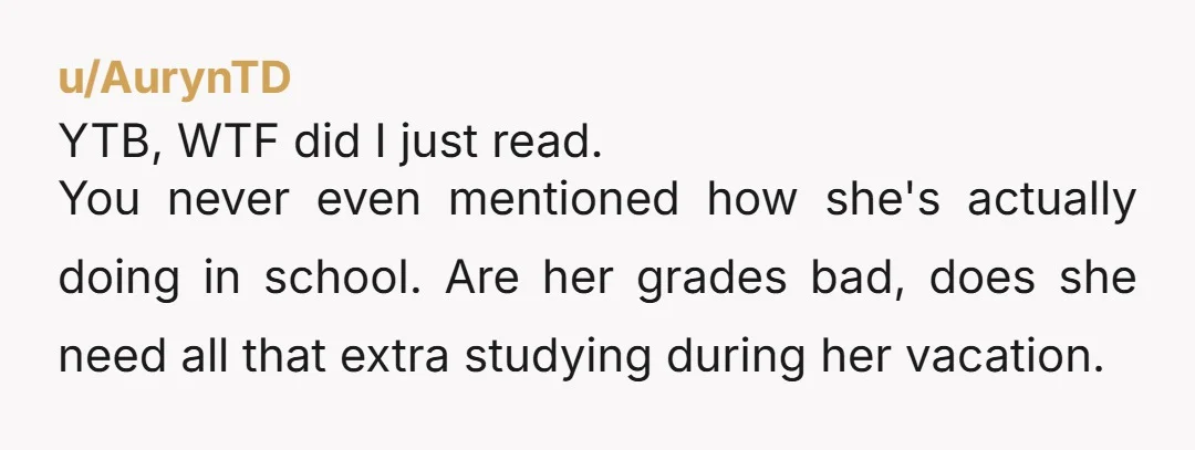 u/AurynTD YTB, WTF did I just read. You never even mentioned how she's actually doing in school. Are her grades bad, does she need all that extra studying during her...