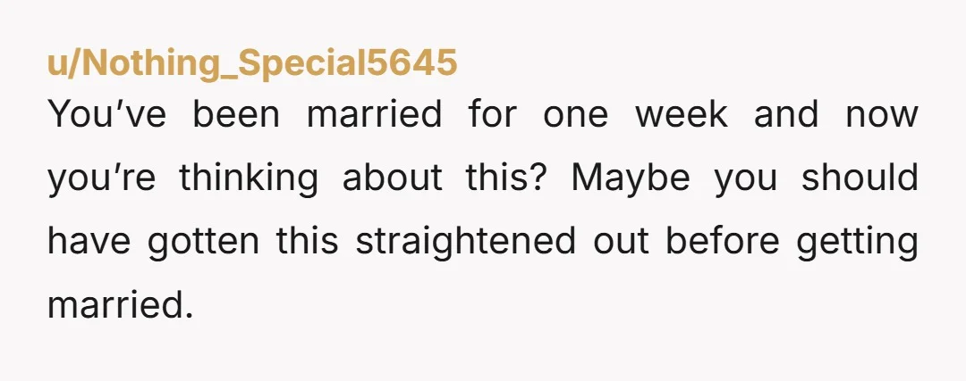 u/Nothing_Special5645
You’ve been married for one week and now you’re thinking about this? Maybe you should have gotten this straightened out before getting married.
