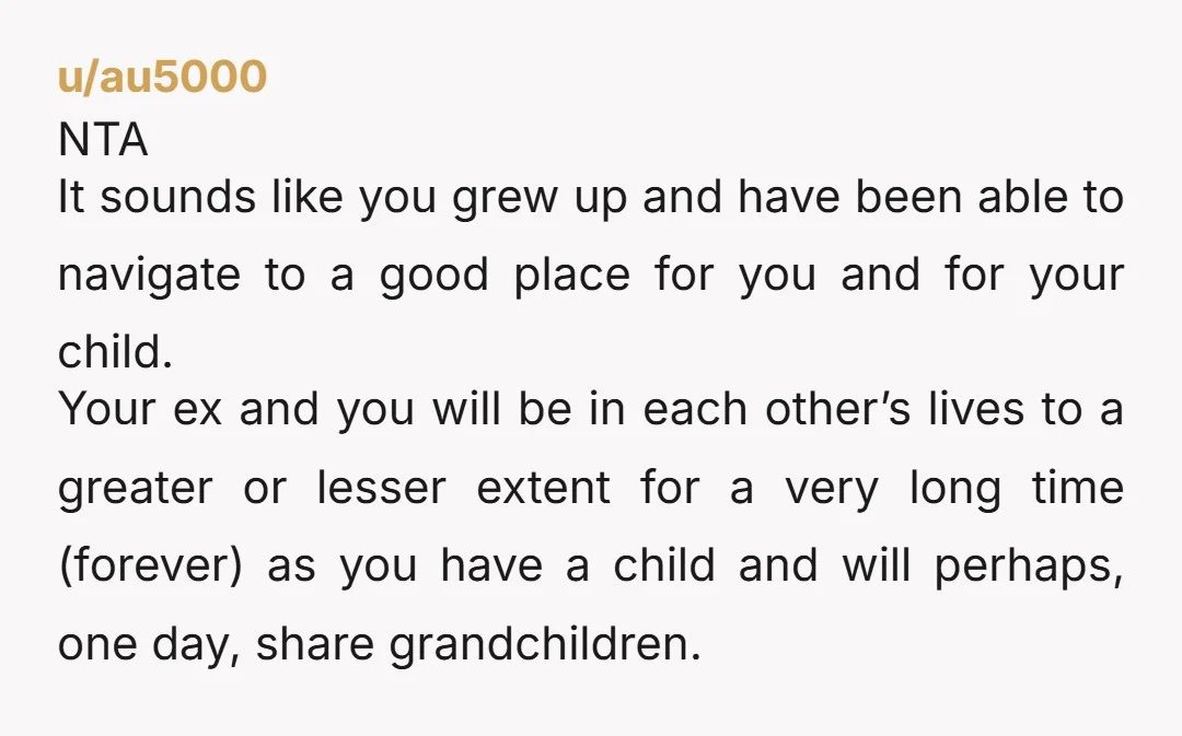 u/au5000 NTA It sounds like you grew up and have been able to navigate to a good place for you and for your child. Your ex and you will be...