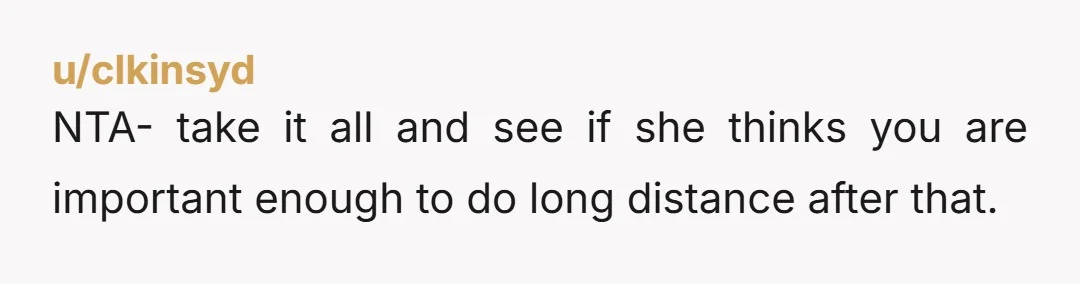 u/clkinsyd NTA- take it all and see if she thinks you are important enough to do long distance after that.