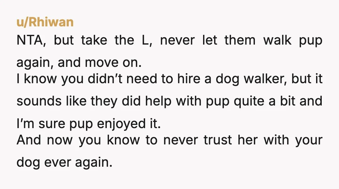 u/Rhiwan NTA, but take the L, never let them walk pup again, and move on. I know you didn’t need to hire a dog walker, but it sounds like they...