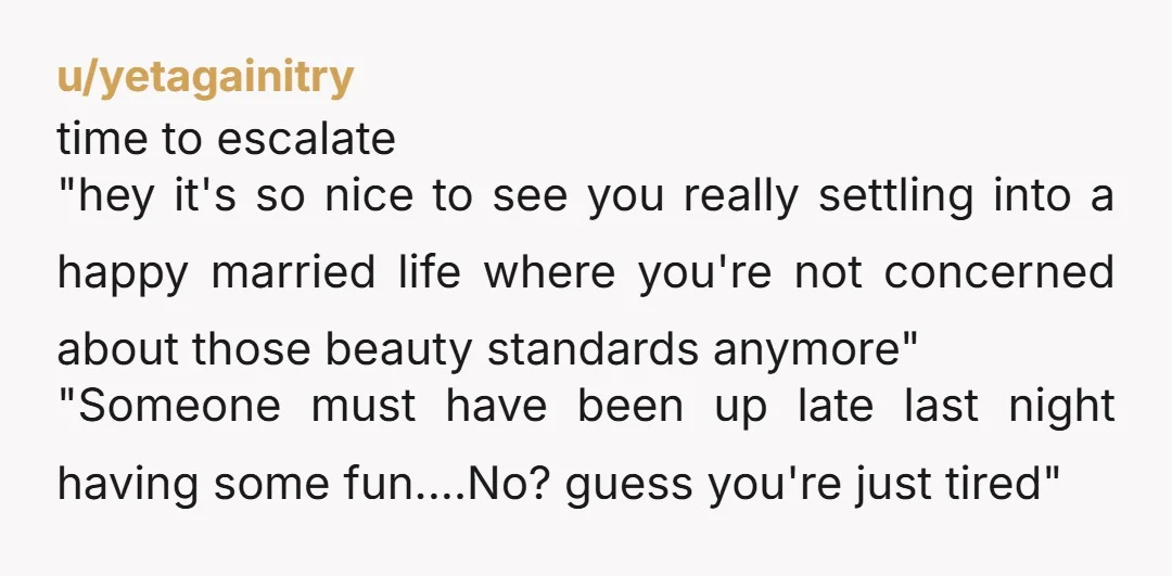 u/yetagainitry time to escalate "hey it's so nice to see you really settling into a happy married life where you're not concerned about those beauty standards anymore" "Someone must have...