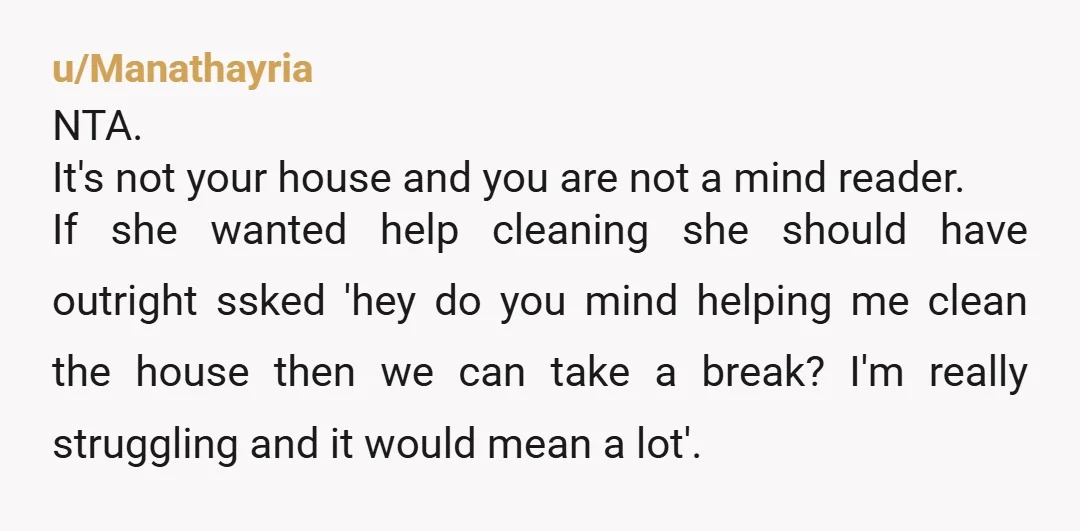 u/Manathayria NTA. It's not your house and you are not a mind reader. If she wanted help cleaning she should have outright ssked 'hey do you mind helping me clean...