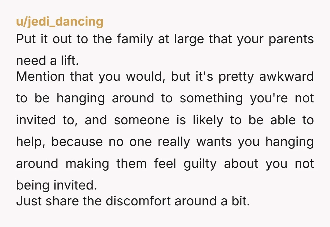 u/jedi_dancing Put it out to the family at large that your parents need a lift. Mention that you would, but it's pretty awkward to be hanging around to something you're...