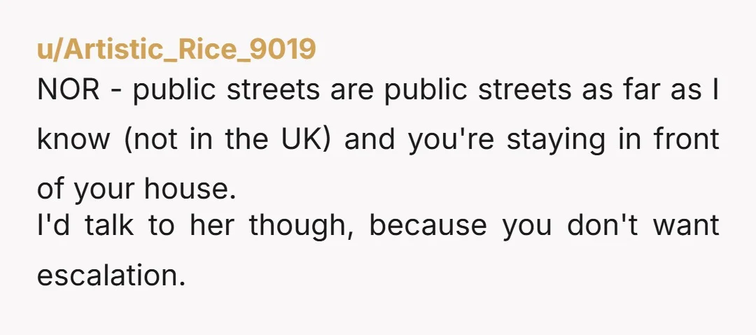 u/Artistic_Rice_9019 NOR - public streets are public streets as far as I know (not in the UK) and you're staying in front of your house. I'd talk to her though,...