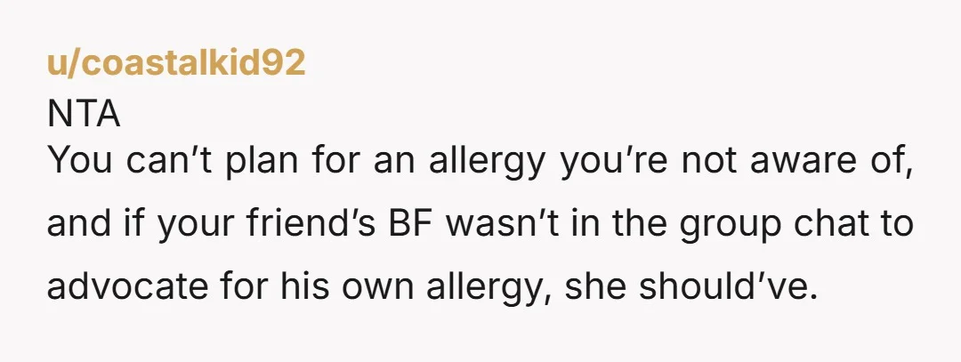 u/coastalkid92
NTA
You can’t plan for an allergy you’re not aware of, and if your friend’s BF wasn’t in the group chat to advocate for his own allergy, she should’ve.