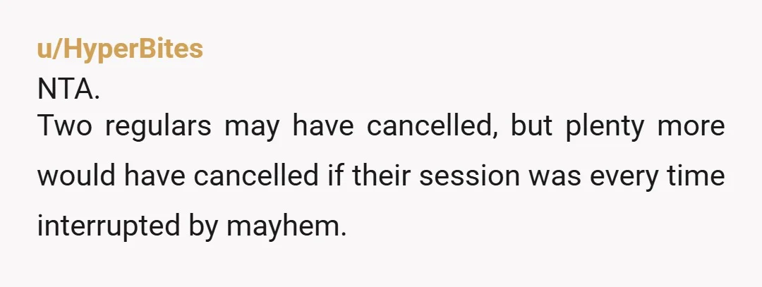 u/HyperBites NTA. Two regulars may have cancelled, but plenty more would have cancelled if their session was every time interrupted by mayhem.