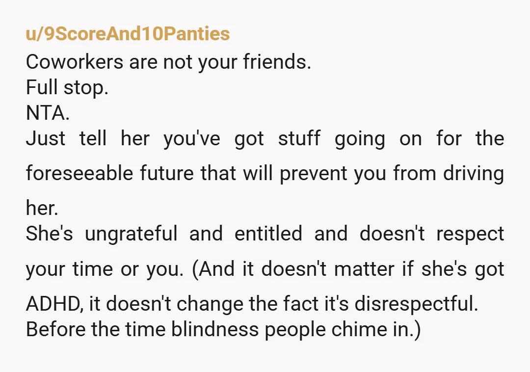 u/9ScoreAnd10Panties Coworkers are not your friends. Full stop.  NTA. Just tell her you've got stuff going on for the foreseeable future that will prevent you from driving her.  She's ungrateful...