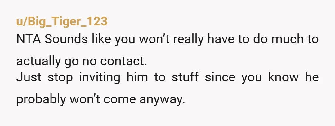 u/Big_Tiger_123 NTA Sounds like you won’t really have to do much to actually go no contact. Just stop inviting him to stuff since you know he probably won’t come anyway....