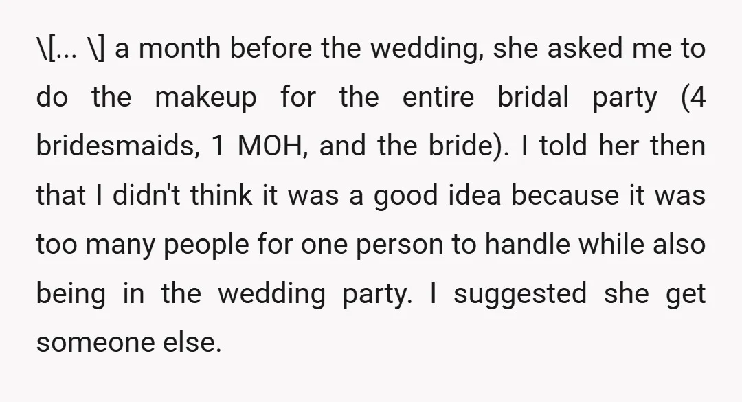 \[... \] a month before the wedding, she asked me to do the makeup for the entire bridal party (4 bridesmaids, 1 MOH, and the bride). I told her then...