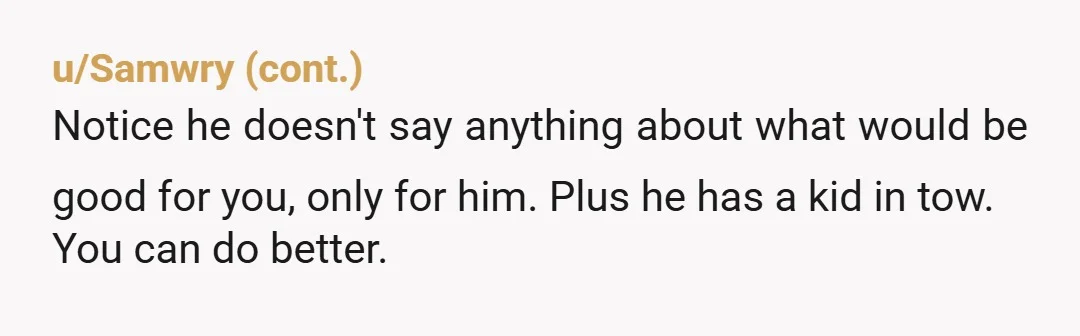 u/Top-Bit85 Oh come on. You know he wants you to move in and pay all the bills, do all the housework and probably care for his son. He thinks he...