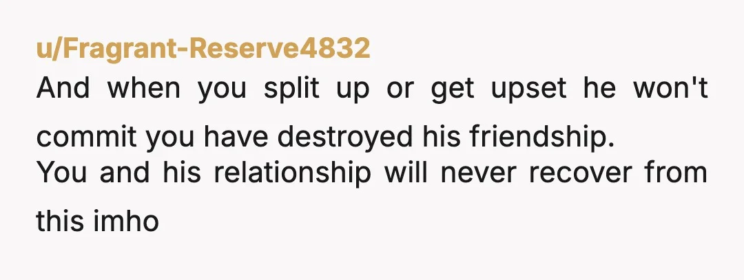 u/Fragrant-Reserve4832
And when you split up or get upset he won't commit you have destroyed his friendship.
You and his relationship will never recover from this imho