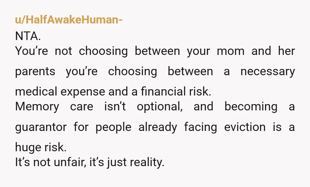 u/HalfAwakeHuman- NTA. You’re not choosing between your mom and her parents you’re choosing between a necessary medical expense and a financial risk. Memory care isn’t optional, and becoming a guarantor...