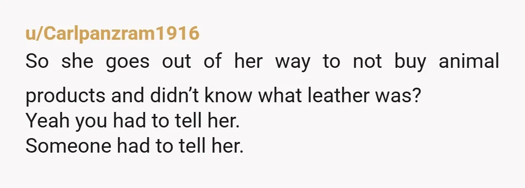 u/Carlpanzram1916
So she goes out of her way to not buy animal products and didn’t know what leather was?
Yeah you had to tell her.
Someone had to tell her.