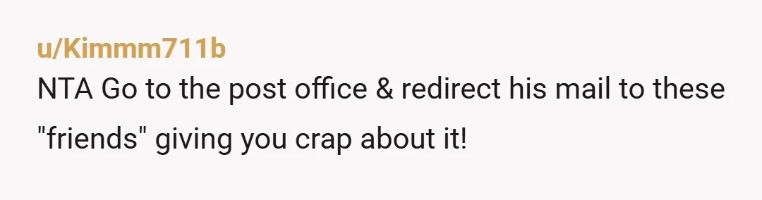 u/Kimmm711b
NTA Go to the post office & redirect his mail to these "friends" giving you crap about it!