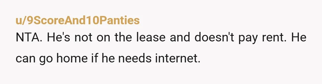 u/9ScoreAnd10Panties
NTA. He's not on the lease and doesn't pay rent. He can go home if he needs internet.