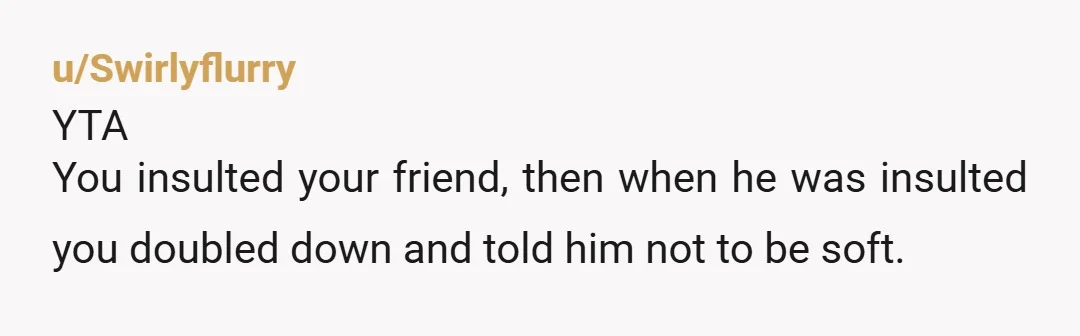 u/Swirlyflurry
YTA
You insulted your friend, then when he was insulted you doubled down and told him not to be soft.