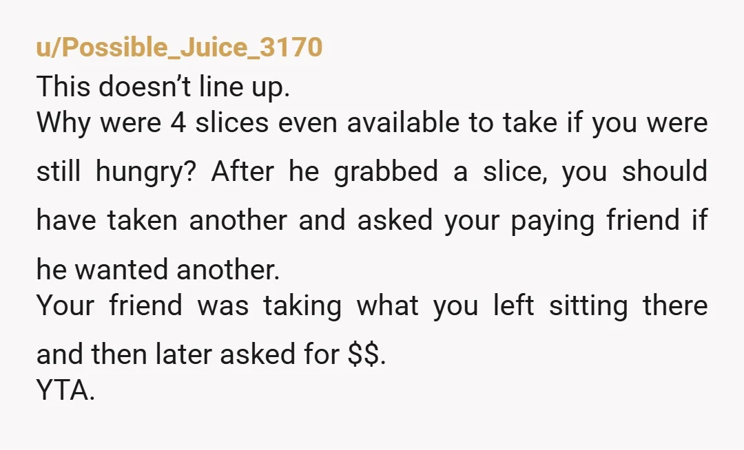 u/Possible_Juice_3170 This doesn’t line up. Why were 4 slices even available to take if you were still hungry? After he grabbed a slice, you should have taken another and asked...