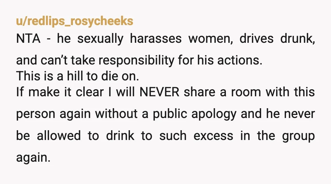 u/redlips_rosycheeks NTA - he sexually harasses women, drives drunk, and can’t take responsibility for his actions. This is a hill to die on. If make it clear I will NEVER...