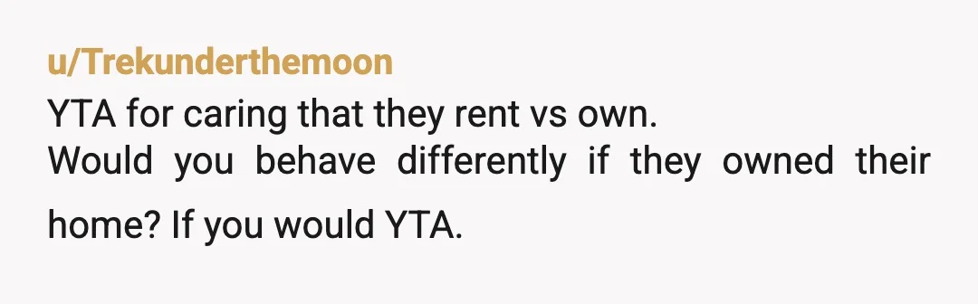 u/Trekunderthemoon
YTA for caring that they rent vs own.
Would you behave differently if they owned their home? If you would YTA. 