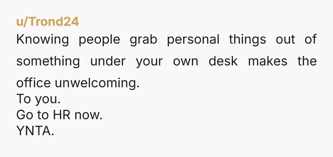 u/Trond24
Knowing people grab personal things out of something under your own desk makes the office unwelcoming.
To you.
Go to HR now.
YNTA.