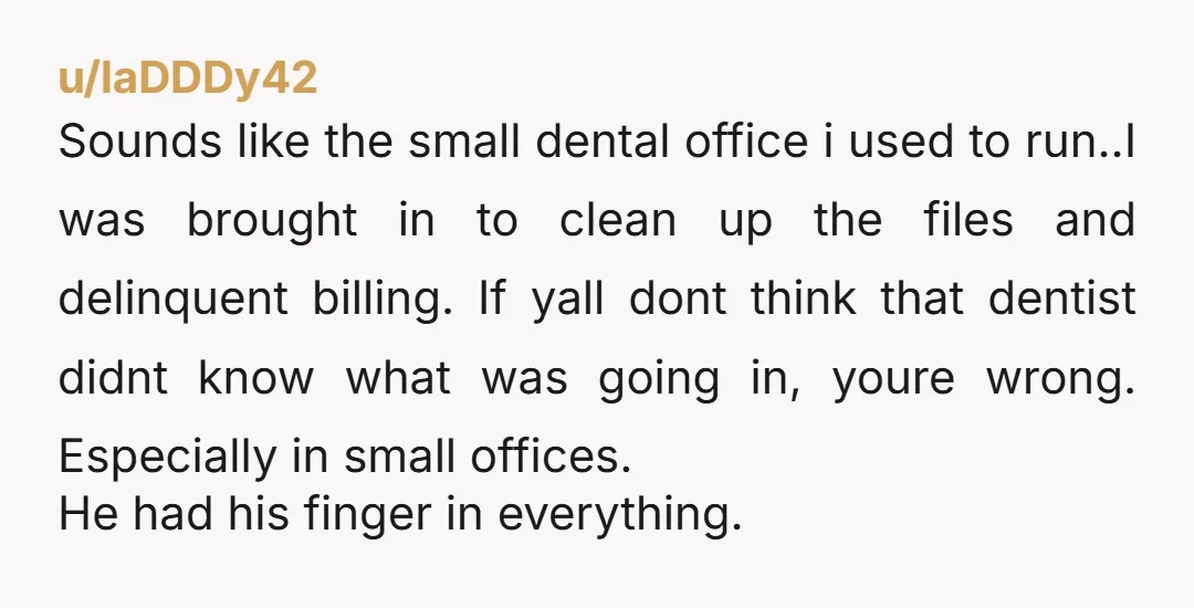 u/laDDDy42 Sounds like the small dental office i used to run..I was brought in to clean up the files and delinquent billing. If yall dont think that dentist didnt know...
