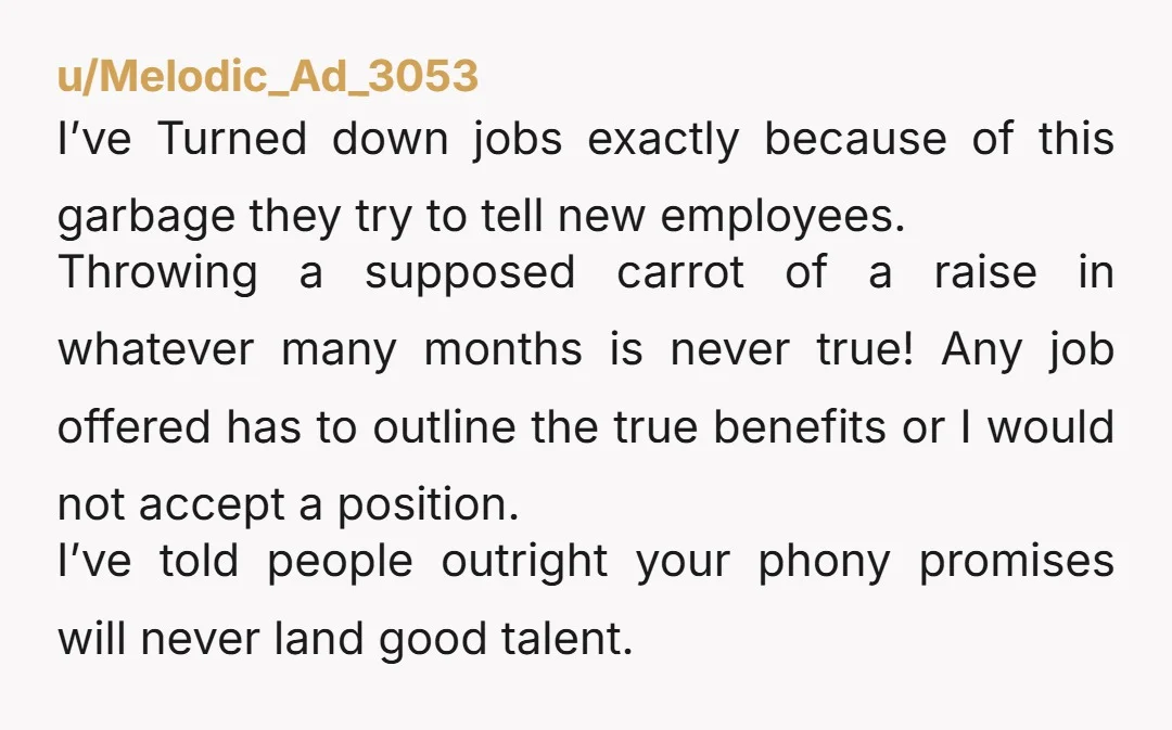 u/Melodic_Ad_3053 I’ve Turned down jobs exactly because of this garbage they try to tell new employees. Throwing a supposed carrot of a raise in whatever many months is never true!...