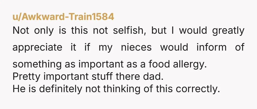 u/Awkward-Train1584 Not only is this not selfish, but I would greatly appreciate it if my nieces would inform of something as important as a food allergy. Pretty important stuff there...