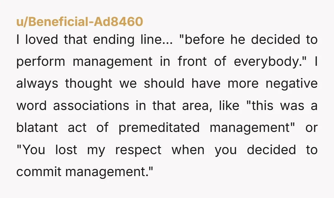 u/Beneficial-Ad8460 I loved that ending line... "before he decided to perform management in front of everybody." I always thought we should have more negative word associations in that area, like...