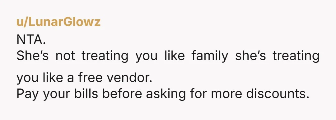 u/LunarGlowz NTA. She’s not treating you like family she’s treating you like a free vendor. Pay your bills before asking for more discounts.
